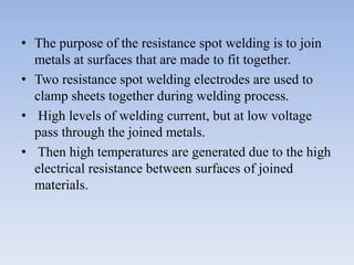 • The purpose of the resistance spot welding is to join
metals at surfaces that are made to fit together.
• Two resistance spot welding electrodes are used to
clamp sheets together during welding process.
• High levels of welding current, but at low voltage
pass through the joined metals.
• Then high temperatures are generated due to the high
electrical resistance between surfaces of joined
materials.
 