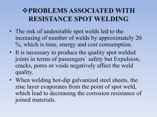 PROBLEMS ASSOCIATED WITH
RESISTANCE SPOT WELDING
• The risk of undesirable spot welds led to the
increasing of number of welds by approximately 20
%, which is time, energy and cost consumption.
• It is necessary to produce the quality spot welded
joints in terms of passengers` safety but Expulsion,
cracks, pores or voids negatively affect the weld
quality.
• When welding hot-dip galvanized steel sheets, the
zinc layer evaporates from the point of spot weld,
which lead to decreasing the corrosion resistance of
joined materials.
 