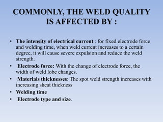 COMMONLY, THE WELD QUALITY
IS AFFECTED BY :
• The intensity of electrical current : for fixed electrode force
and welding time, when weld current increases to a certain
degree, it will cause severe expulsion and reduce the weld
strength.
• Electrode force: With the change of electrode force, the
width of weld lobe changes.
• Materials thicknesses: The spot weld strength increases with
increasing sheat thickness
• Welding time
• Electrode type and size.
 