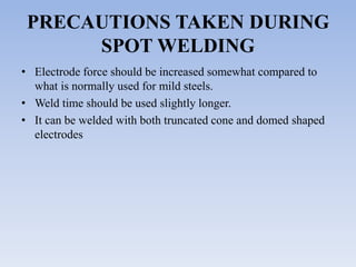 PRECAUTIONS TAKEN DURING
SPOT WELDING
• Electrode force should be increased somewhat compared to
what is normally used for mild steels.
• Weld time should be used slightly longer.
• It can be welded with both truncated cone and domed shaped
electrodes
 