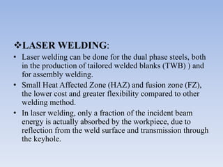 LASER WELDING:
• Laser welding can be done for the dual phase steels, both
in the production of tailored welded blanks (TWB) ) and
for assembly welding.
• Small Heat Affected Zone (HAZ) and fusion zone (FZ),
the lower cost and greater flexibility compared to other
welding method.
• In laser welding, only a fraction of the incident beam
energy is actually absorbed by the workpiece, due to
reflection from the weld surface and transmission through
the keyhole.
 