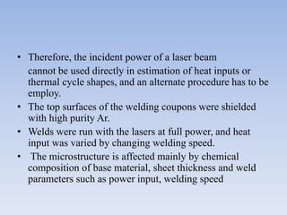 • Therefore, the incident power of a laser beam
cannot be used directly in estimation of heat inputs or
thermal cycle shapes, and an alternate procedure has to be
employ.
• The top surfaces of the welding coupons were shielded
with high purity Ar.
• Welds were run with the lasers at full power, and heat
input was varied by changing welding speed.
• The microstructure is affected mainly by chemical
composition of base material, sheet thickness and weld
parameters such as power input, welding speed
 