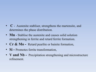 • C - Austenite stabliser, strengthens the martensite, and
determines the phase distribution.
• Mn - Stablise the austenite and causes solid solution
strengthening in ferrite and retard ferrite formation.
• Cr & Mo - Retard pearlite or bainite formation,
• Si - Promotes ferrite transformation,
• V and Nb - Precipitation strengthening and microstructure
refinement.
 