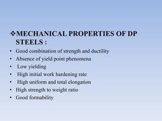 MECHANICAL PROPERTIES OF DP
STEELS :
• Good combination of strength and ductility
• Absence of yield point phenomena
• Low yielding
• High initial work hardening rate
• High uniform and total elongation
• High strength to weight ratio
• Good formability
 