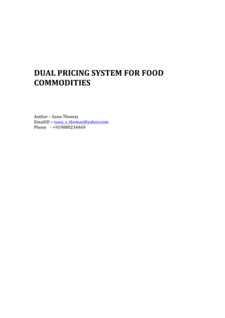  
	
  
	
  
	
  
DUAL	
  PRICING	
  SYSTEM	
  FOR	
  FOOD	
  
COMMODITIES	
  
	
  
	
  
	
  
	
  
	
  
Author	
  –	
  Sunu	
  Thomas	
  
EmailID	
  –	
  sunu_v_thomas@yahoo.com	
  
Phone	
  	
  	
  	
  -­‐	
  +919880234469	
  
	
   	
  
 