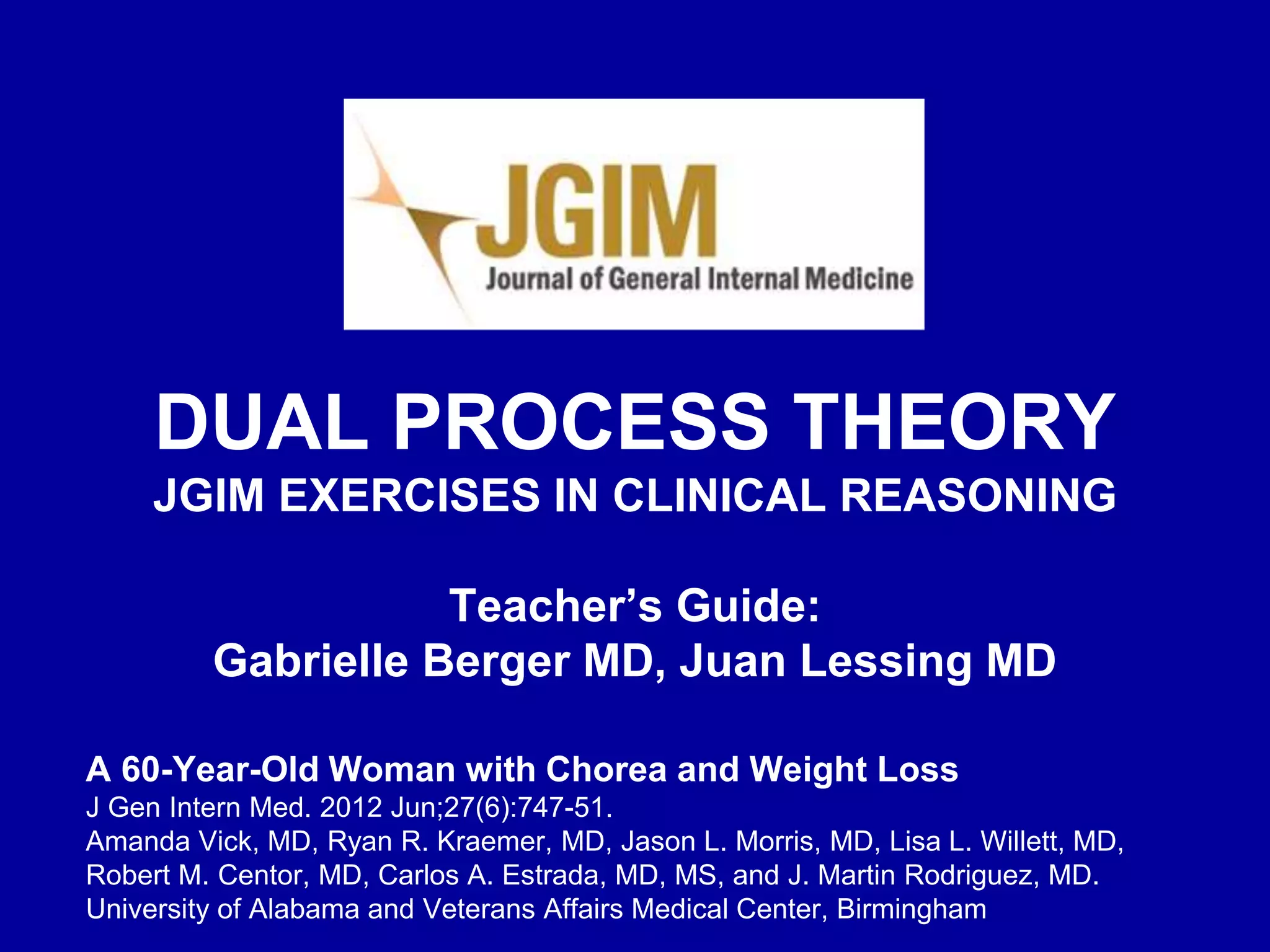 A 60-Year-Old Woman with Chorea and Weight Loss
J Gen Intern Med. 2012 Jun;27(6):747-51.
Amanda Vick, MD, Ryan R. Kraemer, MD, Jason L. Morris, MD, Lisa L. Willett, MD,
Robert M. Centor, MD, Carlos A. Estrada, MD, MS, and J. Martin Rodriguez, MD.
University of Alabama and Veterans Affairs Medical Center, Birmingham
DUAL PROCESS THEORY
JGIM EXERCISES IN CLINICAL REASONING
Teacher’s Guide:
Gabrielle Berger MD, Juan Lessing MD
 