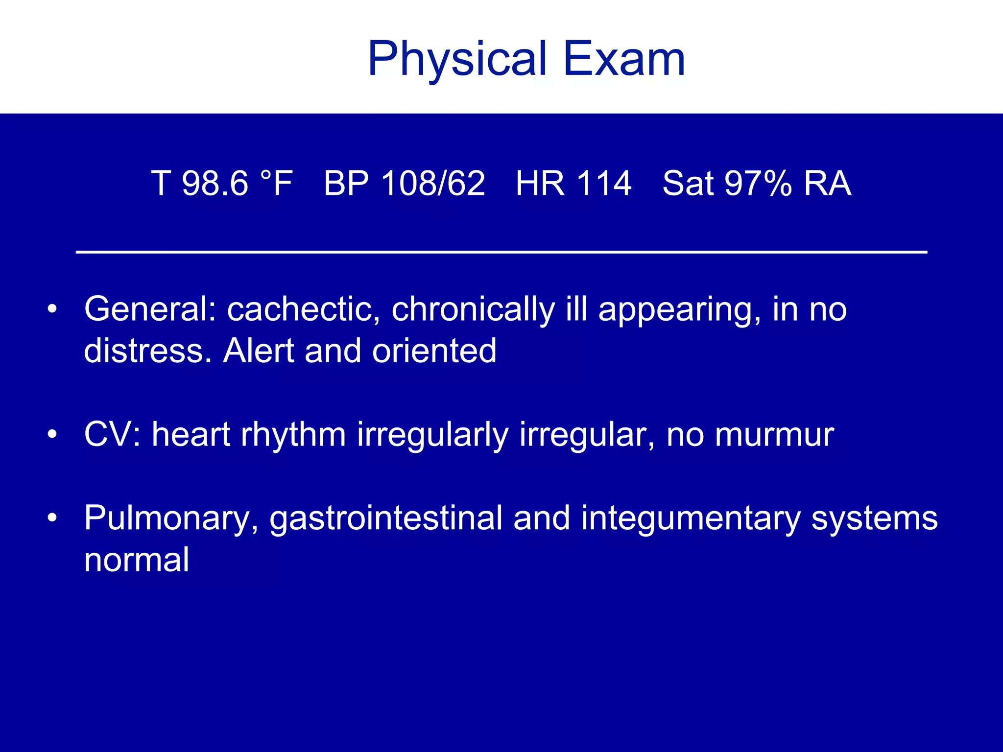 Physical Exam
T 98.6 °F BP 108/62 HR 114 Sat 97% RA
• General: cachectic, chronically ill appearing, in no
distress. Alert and oriented
• CV: heart rhythm irregularly irregular, no murmur
• Pulmonary, gastrointestinal and integumentary systems
normal
 
