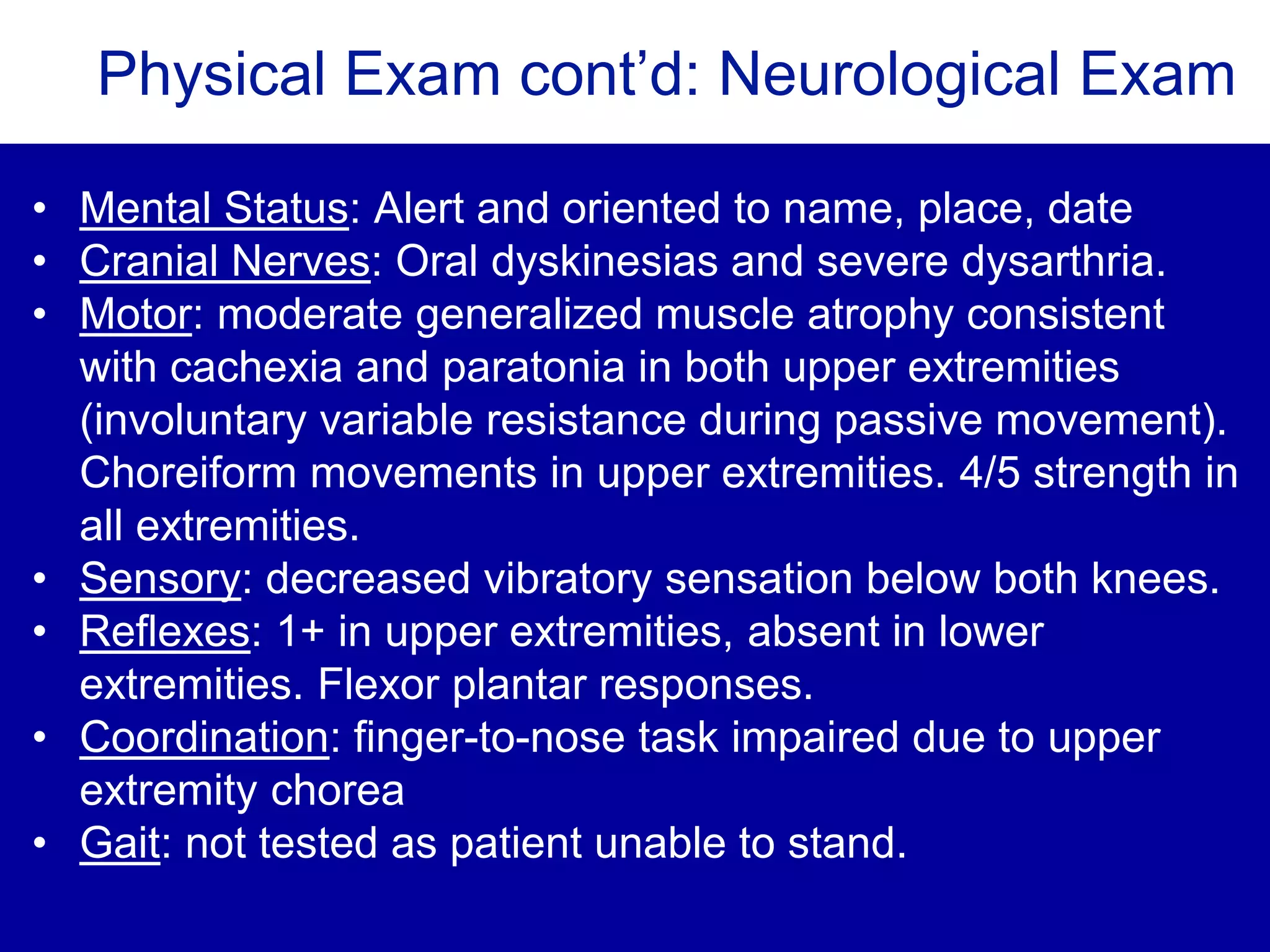 Physical Exam cont’d: Neurological Exam
• Mental Status: Alert and oriented to name, place, date
• Cranial Nerves: Oral dyskinesias and severe dysarthria.
• Motor: moderate generalized muscle atrophy consistent
with cachexia and paratonia in both upper extremities
(involuntary variable resistance during passive movement).
Choreiform movements in upper extremities. 4/5 strength in
all extremities.
• Sensory: decreased vibratory sensation below both knees.
• Reflexes: 1+ in upper extremities, absent in lower
extremities. Flexor plantar responses.
• Coordination: finger-to-nose task impaired due to upper
extremity chorea
• Gait: not tested as patient unable to stand.
 