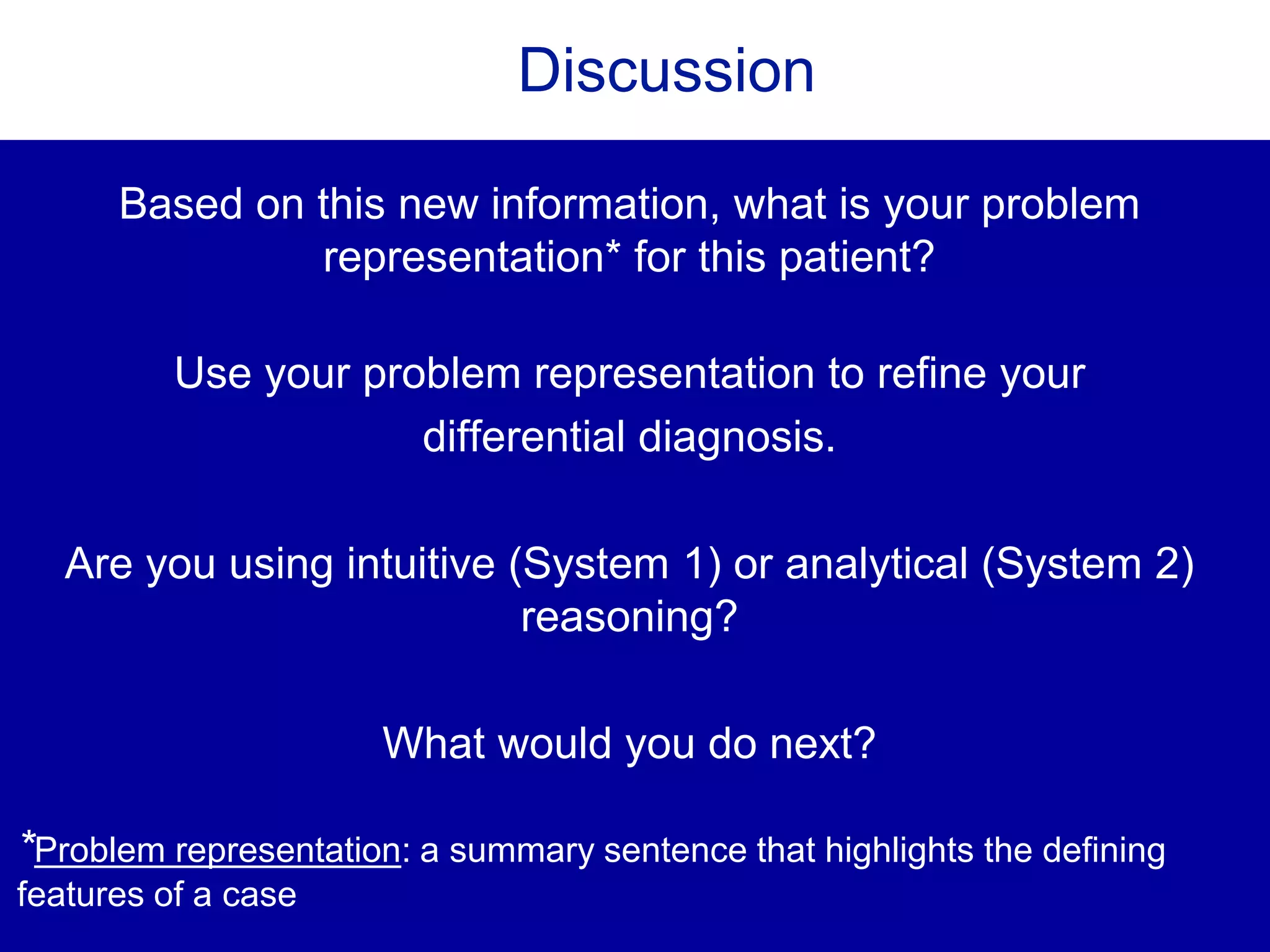 Discussion
Based on this new information, what is your problem
representation* for this patient?
Use your problem representation to refine your
differential diagnosis.
Are you using intuitive (System 1) or analytical (System 2)
reasoning?
What would you do next?
*Problem representation: a summary sentence that highlights the defining
features of a case
 