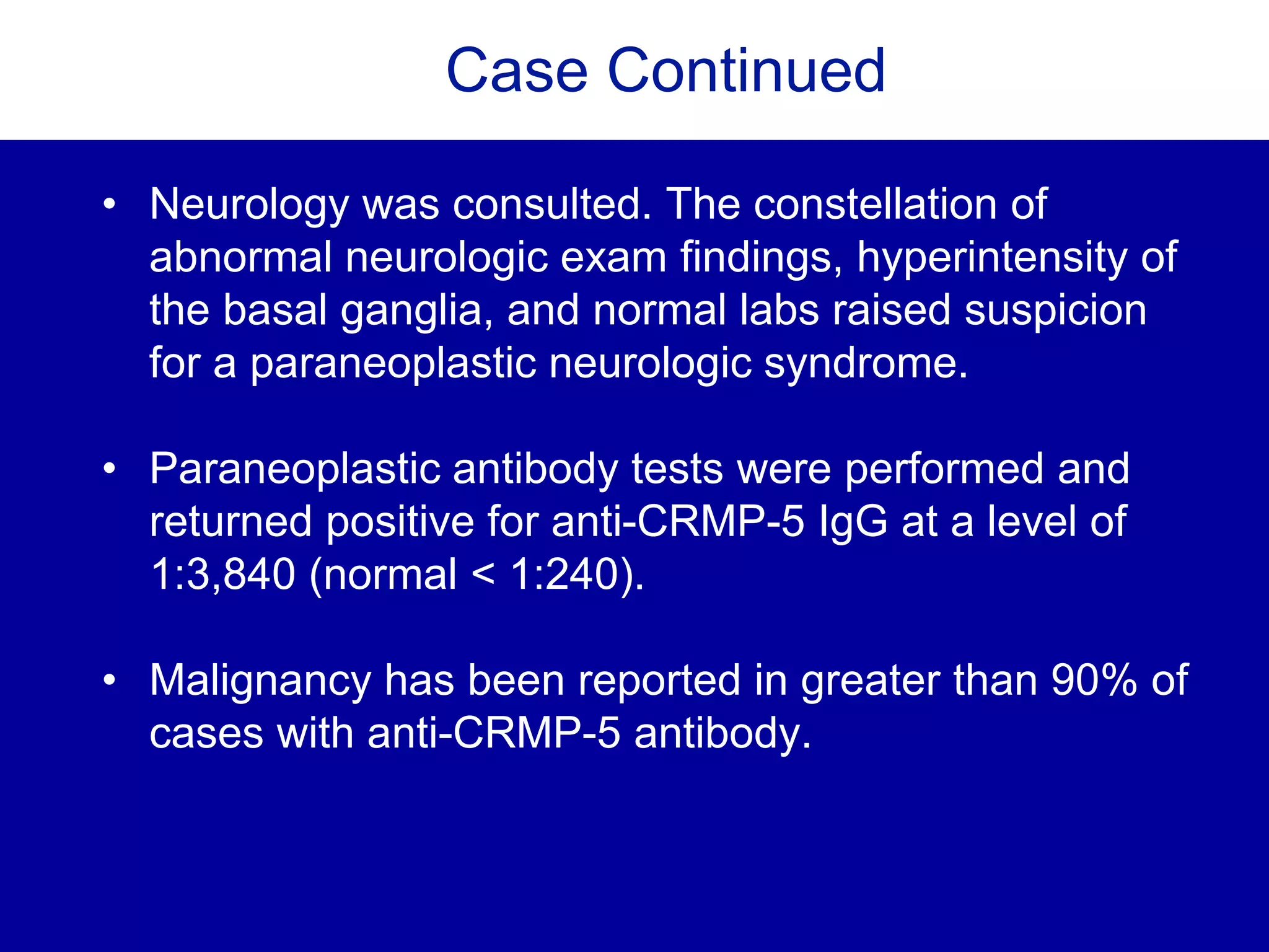 Case Continued
• Neurology was consulted. The constellation of
abnormal neurologic exam findings, hyperintensity of
the basal ganglia, and normal labs raised suspicion
for a paraneoplastic neurologic syndrome.
• Paraneoplastic antibody tests were performed and
returned positive for anti-CRMP-5 IgG at a level of
1:3,840 (normal < 1:240).
• Malignancy has been reported in greater than 90% of
cases with anti-CRMP-5 antibody.
 