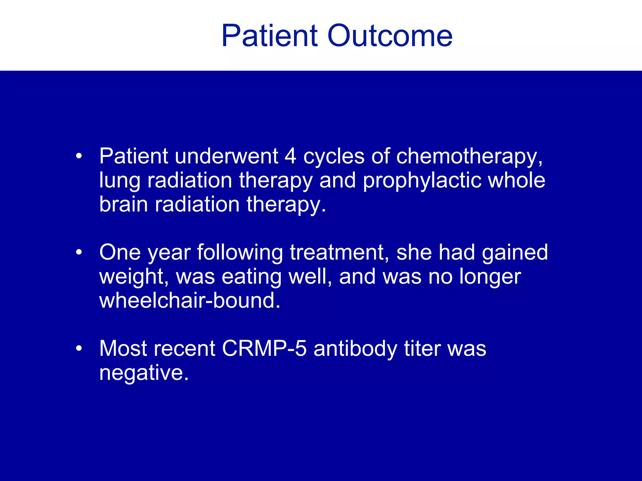 Patient Outcome
• Patient underwent 4 cycles of chemotherapy,
lung radiation therapy and prophylactic whole
brain radiation therapy.
• One year following treatment, she had gained
weight, was eating well, and was no longer
wheelchair-bound.
• Most recent CRMP-5 antibody titer was
negative.
 