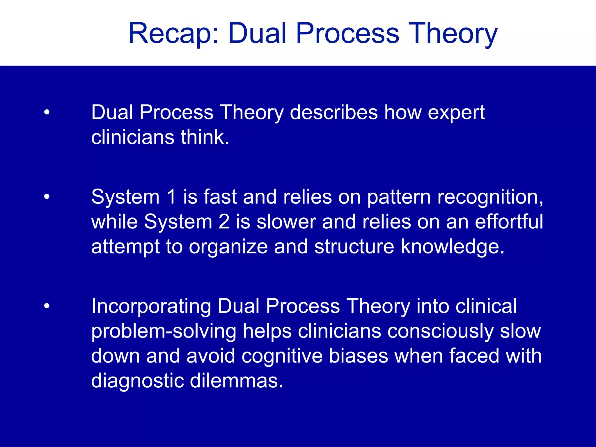 Recap: Dual Process Theory
• Dual Process Theory describes how expert
clinicians think.
• System 1 is fast and relies on pattern recognition,
while System 2 is slower and relies on an effortful
attempt to organize and structure knowledge.
• Incorporating Dual Process Theory into clinical
problem-solving helps clinicians consciously slow
down and avoid cognitive biases when faced with
diagnostic dilemmas.
 