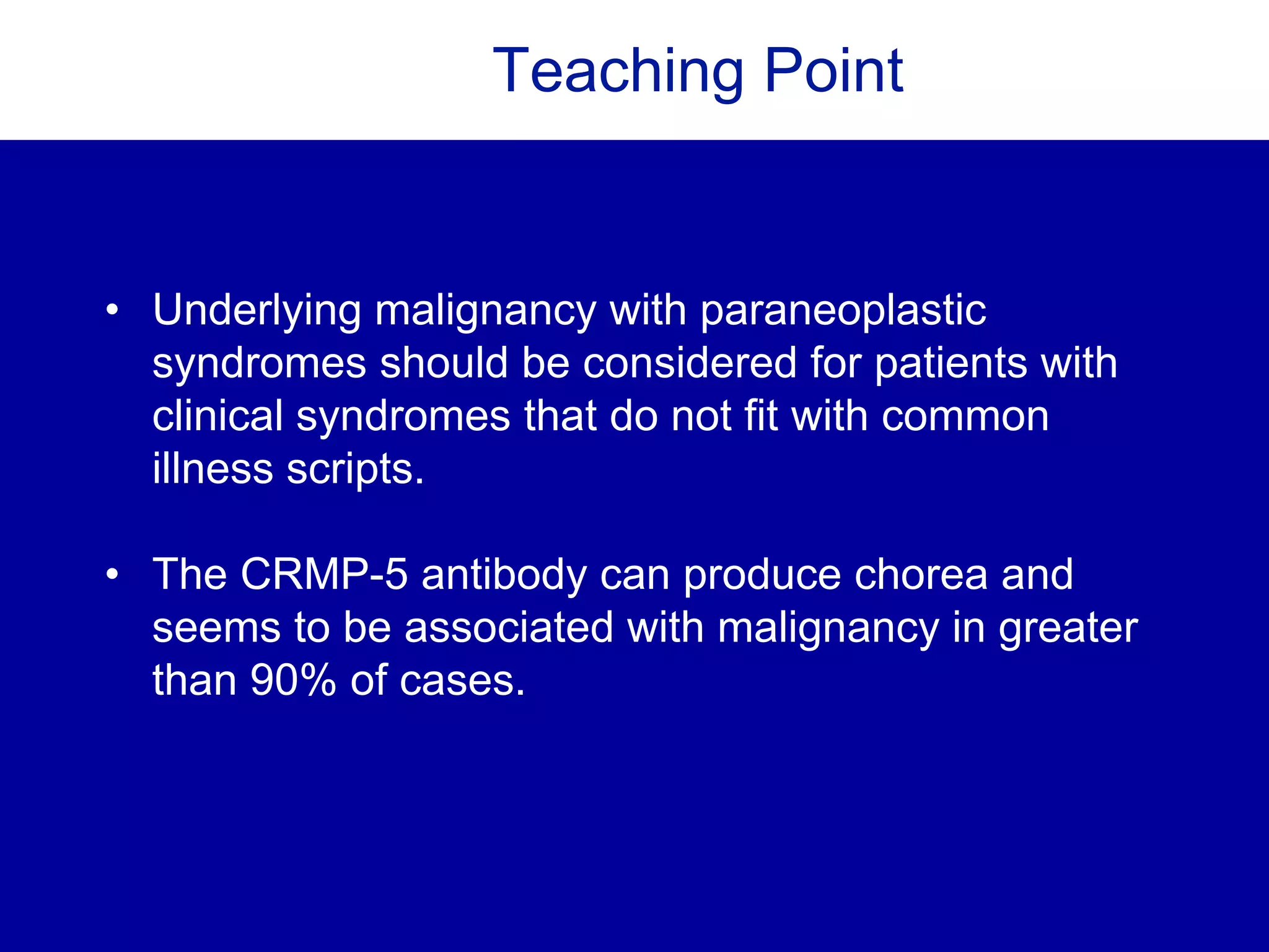 Teaching Point
• Underlying malignancy with paraneoplastic
syndromes should be considered for patients with
clinical syndromes that do not fit with common
illness scripts.
• The CRMP-5 antibody can produce chorea and
seems to be associated with malignancy in greater
than 90% of cases.
 