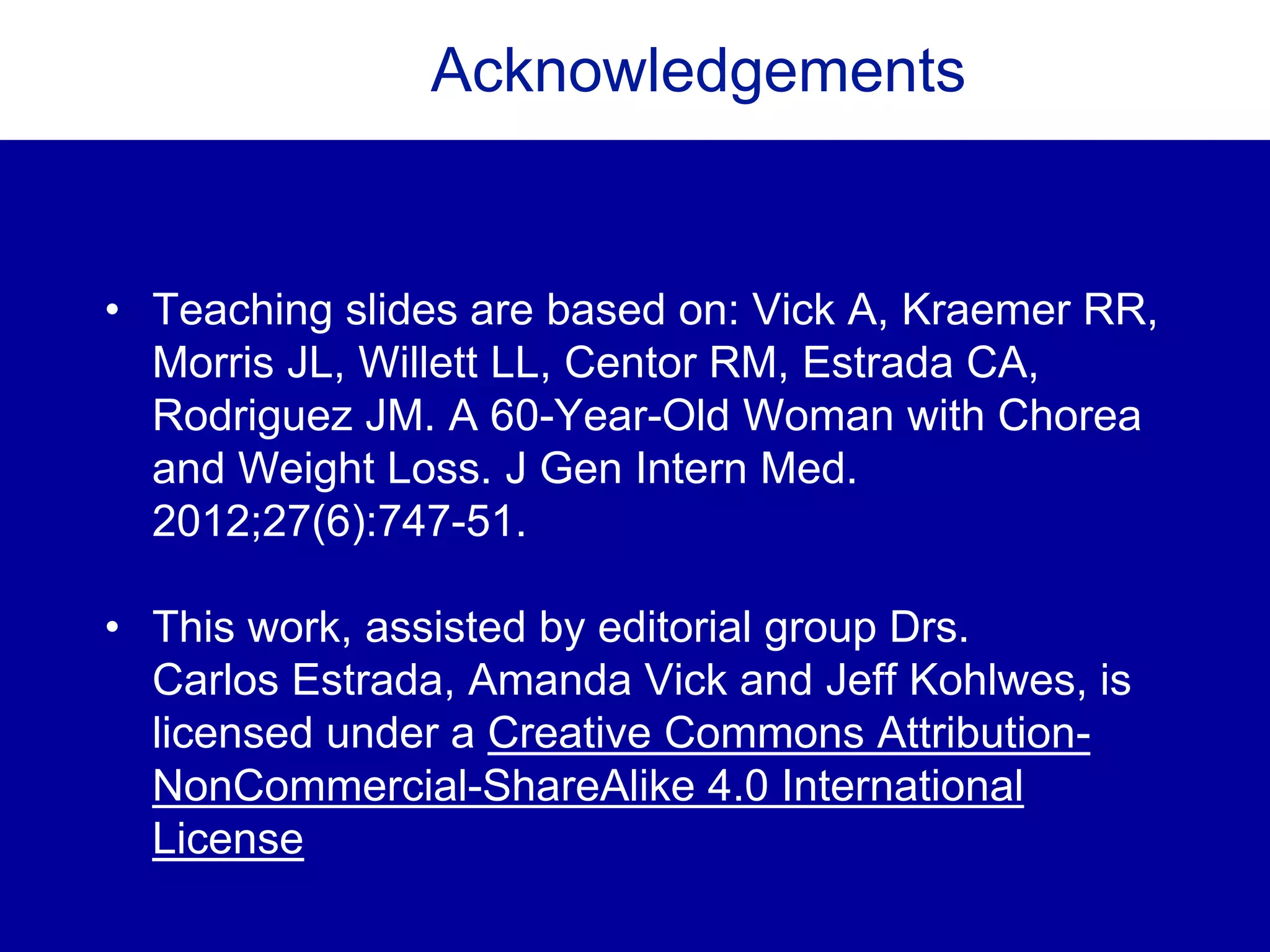 Acknowledgements
• Teaching slides are based on: Vick A, Kraemer RR,
Morris JL, Willett LL, Centor RM, Estrada CA,
Rodriguez JM. A 60-Year-Old Woman with Chorea
and Weight Loss. J Gen Intern Med.
2012;27(6):747-51.
• This work, assisted by editorial group Drs.
Carlos Estrada, Amanda Vick and Jeff Kohlwes, is
licensed under a Creative Commons Attribution-
NonCommercial-ShareAlike 4.0 International
License
 