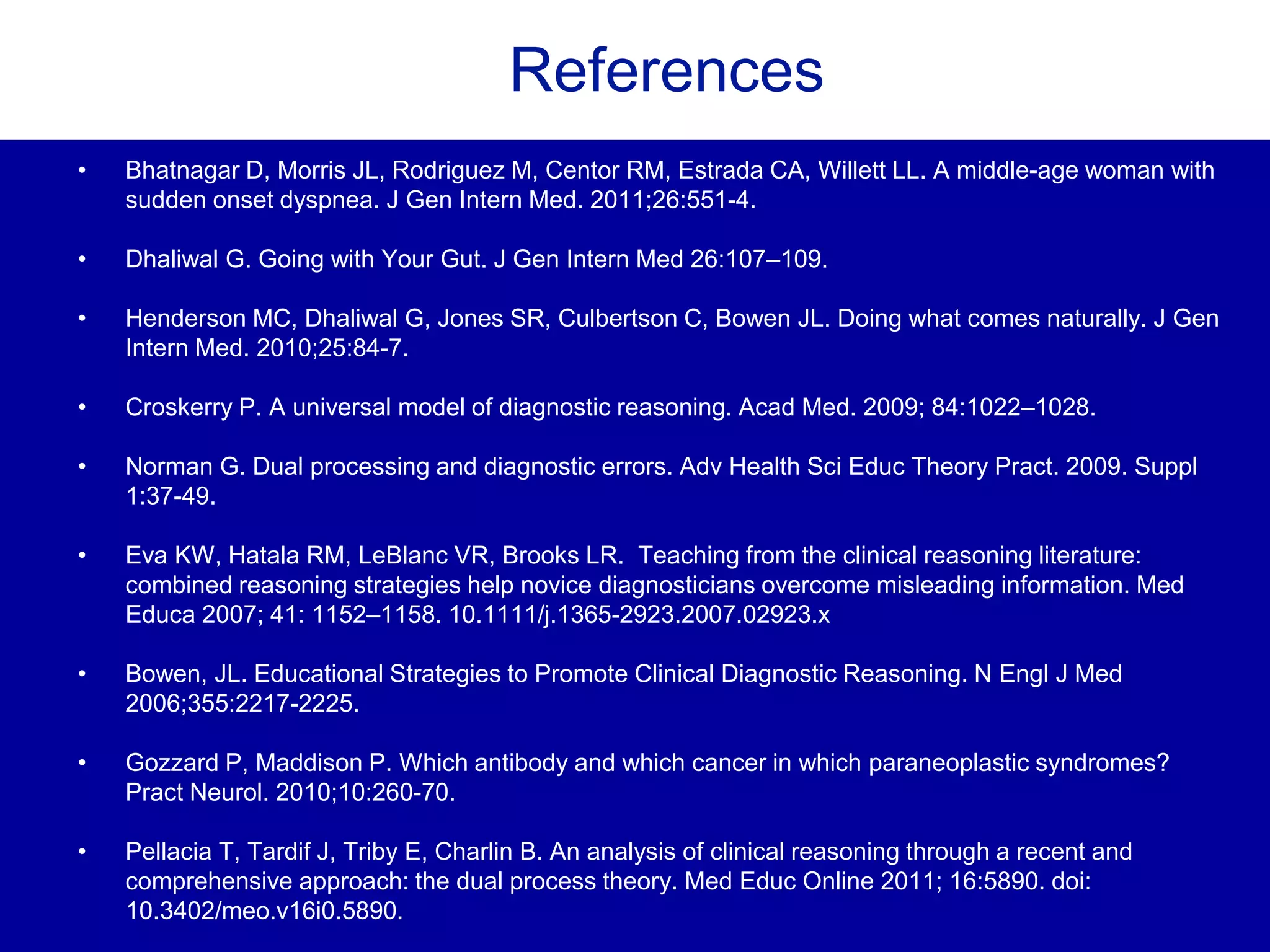 References
• Bhatnagar D, Morris JL, Rodriguez M, Centor RM, Estrada CA, Willett LL. A middle-age woman with
sudden onset dyspnea. J Gen Intern Med. 2011;26:551-4.
• Dhaliwal G. Going with Your Gut. J Gen Intern Med 26:107–109.
• Henderson MC, Dhaliwal G, Jones SR, Culbertson C, Bowen JL. Doing what comes naturally. J Gen
Intern Med. 2010;25:84-7.
• Croskerry P. A universal model of diagnostic reasoning. Acad Med. 2009; 84:1022–1028.
• Norman G. Dual processing and diagnostic errors. Adv Health Sci Educ Theory Pract. 2009. Suppl
1:37-49.
• Eva KW, Hatala RM, LeBlanc VR, Brooks LR. Teaching from the clinical reasoning literature:
combined reasoning strategies help novice diagnosticians overcome misleading information. Med
Educa 2007; 41: 1152–1158. 10.1111/j.1365-2923.2007.02923.x
• Bowen, JL. Educational Strategies to Promote Clinical Diagnostic Reasoning. N Engl J Med
2006;355:2217-2225.
• Gozzard P, Maddison P. Which antibody and which cancer in which paraneoplastic syndromes?
Pract Neurol. 2010;10:260-70.
• Pellacia T, Tardif J, Triby E, Charlin B. An analysis of clinical reasoning through a recent and
comprehensive approach: the dual process theory. Med Educ Online 2011; 16:5890. doi:
10.3402/meo.v16i0.5890.
 