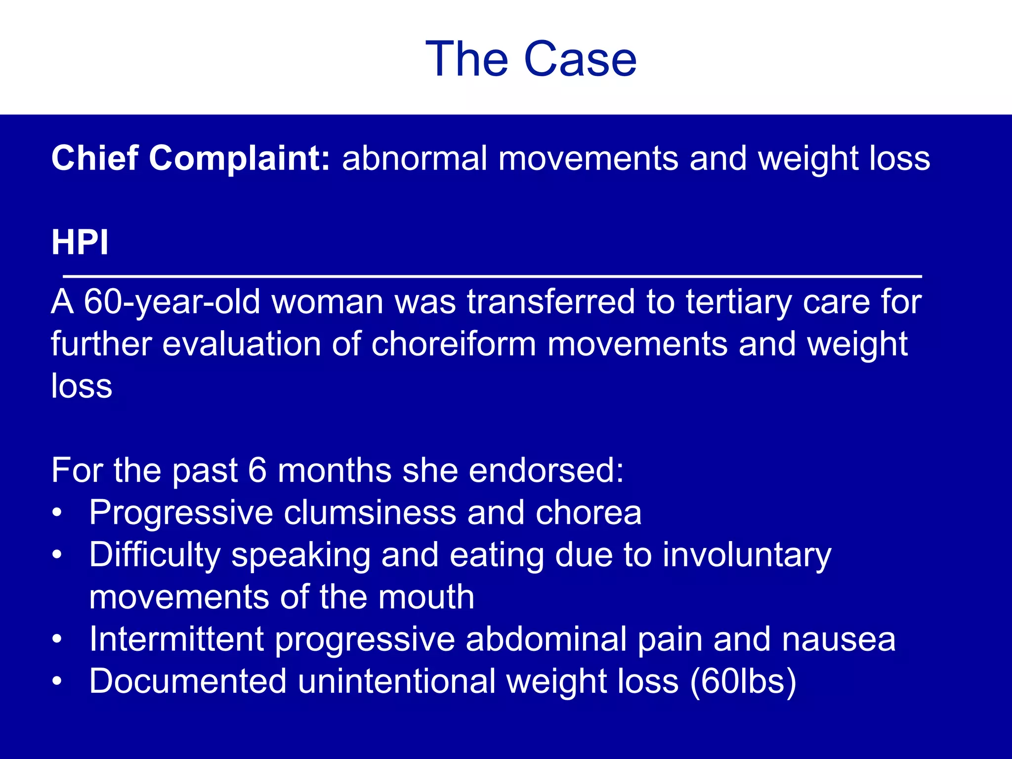 The Case
Chief Complaint: abnormal movements and weight loss
HPI
A 60-year-old woman was transferred to tertiary care for
further evaluation of choreiform movements and weight
loss
For the past 6 months she endorsed:
• Progressive clumsiness and chorea
• Difficulty speaking and eating due to involuntary
movements of the mouth
• Intermittent progressive abdominal pain and nausea
• Documented unintentional weight loss (60lbs)
 