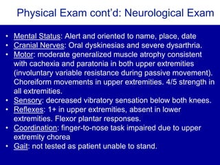 Physical Exam cont’d: Neurological Exam
• Mental Status: Alert and oriented to name, place, date
• Cranial Nerves: Oral dyskinesias and severe dysarthria.
• Motor: moderate generalized muscle atrophy consistent
with cachexia and paratonia in both upper extremities
(involuntary variable resistance during passive movement).
Choreiform movements in upper extremities. 4/5 strength in
all extremities.
• Sensory: decreased vibratory sensation below both knees.
• Reflexes: 1+ in upper extremities, absent in lower
extremities. Flexor plantar responses.
• Coordination: finger-to-nose task impaired due to upper
extremity chorea
• Gait: not tested as patient unable to stand.
 