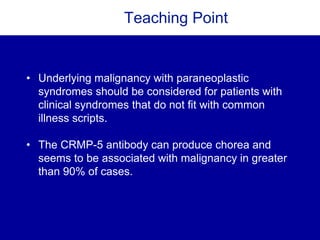Teaching Point
• Underlying malignancy with paraneoplastic
syndromes should be considered for patients with
clinical syndromes that do not fit with common
illness scripts.
• The CRMP-5 antibody can produce chorea and
seems to be associated with malignancy in greater
than 90% of cases.
 