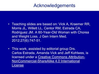 Acknowledgements
• Teaching slides are based on: Vick A, Kraemer RR,
Morris JL, Willett LL, Centor RM, Estrada CA,
Rodriguez JM. A 60-Year-Old Woman with Chorea
and Weight Loss. J Gen Intern Med.
2012;27(6):747-51.
• This work, assisted by editorial group Drs.
Carlos Estrada, Amanda Vick and Jeff Kohlwes, is
licensed under a Creative Commons Attribution-
NonCommercial-ShareAlike 4.0 International
License
 