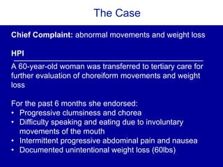 The Case
Chief Complaint: abnormal movements and weight loss
HPI
A 60-year-old woman was transferred to tertiary care for
further evaluation of choreiform movements and weight
loss
For the past 6 months she endorsed:
• Progressive clumsiness and chorea
• Difficulty speaking and eating due to involuntary
movements of the mouth
• Intermittent progressive abdominal pain and nausea
• Documented unintentional weight loss (60lbs)
 