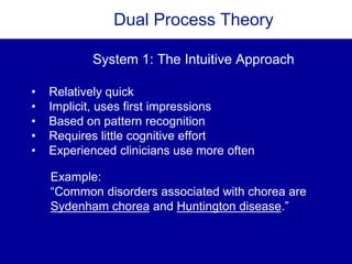 Dual Process Theory
• Relatively quick
• Implicit, uses first impressions
• Based on pattern recognition
• Requires little cognitive effort
• Experienced clinicians use more often
System 1: The Intuitive Approach
Example:
“Common disorders associated with chorea are
Sydenham chorea and Huntington disease.”
 