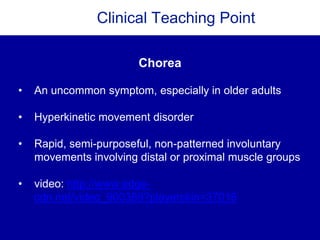 Clinical Teaching Point
Chorea
• An uncommon symptom, especially in older adults
• Hyperkinetic movement disorder
• Rapid, semi-purposeful, non-patterned involuntary
movements involving distal or proximal muscle groups
• video: http://www.edge-
cdn.net/video_900389?playerskin=37016
 