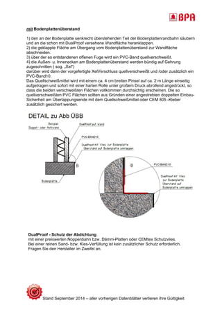 mit Bodenplattenüberstand 
1) den an der Bodenplatte senkrecht überstehenden Teil der Bodenplattenrandbahn säubern 
und an die schon mit DualProof versehene Wandfläche heranklappen. 
2) die geklappte Fläche am Übergang vom Bodenplattenüberstand zur Wandfläche 
abschneiden. 
3) über der so entstandenen offenen Fuge wird ein PVC-Band quellverschweißt. 
4) die Außen- u. Innenecken am Bodenplattenüberstand werden bündig auf Gehrung 
zugeschnitten ( sog. „Xel“) 
darüber wird dann der vorgefertigte XelVerschluss quellverschweißt und /oder zusätzlich ein 
PVC-Band10. 
Das Quellschweißmittel wird mit einem ca. 4 cm breiten Pinsel auf ca. 2 m Länge einseitig 
aufgetragen und sofort mit einer harten Rolle unter großem Druck abrollend angedrückt, so 
dass die beiden verschweißten Flächen vollkommen durchsichtig erscheinen. Die so 
quellverschweißten PVC Flächen sollten aus Gründen einer angestrebten doppelten Einbau- 
Sicherheit am Überlappungsende mit dem Quellschweißmittel oder CEM 805 -Kleber 
zusätzlich gesichert werden. 
DualProof - Schutz der Abdichtung 
mit einer preiswerten Noppenbahn bzw. Dämm-Platten oder CEMtex Schutzvlies. 
Bei einer reinen Sand- bzw. Kies-Verfüllung ist kein zusätzlicher Schutz erforderlich. 
Fragen Sie den Hersteller im Zweifel an. 
Stand September 2014 – aller vorherigen Datenblätter verlieren ihre Gültigkeit 
 