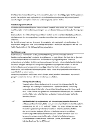 Die Abstandshalter der Bewehrung sind so zu wählen, dass keine Beschädigung der Dichtungsbahnen 
erfolgt. Das bedeutet, dass im Sohlbereich keine Einzelabstandshalter oder Abstandshalter mit 
scharfkantigen, oder spitzen Ecken und Kanten eingesetzt werden dürfen. 
Verarbeitung von DualProof 
In den anzubietenden Einheitspreis einzukalkulieren sind eine vollständige und fachlich korrekte 
Ausführung der einzelnen Detailausbildungen, wie zum Beispiel Stösse, Anschlüsse, Durchdringungen 
etc. 
Das Ausschalen der mit DualProof abgedichteten Bauteile ist mit besonderer Sorgfalt auszuführen. 
Die Fixierungen der Dichtungsbahnen in den Randbereichen der Schalung sind vollständig zu 
entfernen. 
Da der Haftverbund zwischen Beton und Dichtungsbahn rein mechanisch mit der Erhärtung des 
Frischbetons erfolgt, sind beim Ausschalen der Bauteile die Schalfristen entsprechend der DIN 1045 
Teil 3, Abschnitt 5.6.1, Pkt. (3) Ausschalfristen einzuhalten. 
Qualitätssicherung: 
Nach Abschluss aller Arbeiten ist die gesamte Abdichtung gemeinsam mit der örtlichen 
Bauüberwachung visuell auf eventuelle Beschädigungen zu kontrollieren. Die Kontrolle ist durch ein 
schriftliches Protokoll zu dokumentieren. Werden Beschädigungen festgestellt, sind diese 
entsprechend zu beheben. Bei kleineren Beschädigungen kann dies mit dem Kaltschweißmittel und 
DualProof erfolgen. Die Reparatur von großflächigen Beschädigungen ist in jedem Fall mit der 
örtlichen Bauüberwachung abzustimmen und ggf. ist der Hersteller mit einzubeziehen. Aus 
Reparaturen entstandene Aufwendungen gehen, soweit sie der Auftragnehmer zu vertreten hat, 
ausschließlich zu seinen Lasten. 
Die Abdichtungsbahnen dürfen nicht direkt auf dem Boden, sondern ausschließlich auf Paletten 
gelagert werden und sind vor extremer Bewitterung zu schützen. 
... m² Untergrundvorbereitung 
Vorgeschriebene Beton‐Sauberkeitsschicht gemäß Herstellerangaben für das 
aufbringen der nachfolgend beschriebenen Frischbetonverbund‐Abdichtung 
vorbereiten einschließlich aller erforderlichen Nebenleistungen. Der Untergrund 
muss sauber und frei von groben und störenden Verschmutzungen sein und darf an 
der Oberfläche keine scharfkantigen und spitzen Bestandteile, oder stehendes 
Wasser aufweisen. 
…m² Hochflexible PVC‐Dichtungsbahnen mit Frischbetonverbundvlies, horizontal 
auf Basis von hochflexiblem, Kälte‐ und UV‐beständigem PVC Normabdichtungsbahn, 
entsprechend der DIN 18195 und DIN V 20000 ‐ 202 liefern und auf der zuvor den 
Herstellerangaben entsprechend vorbereiteten Beton‐Sauberkeitsschicht in 
den beschriebenen Bodenvertiefungen in der Bodenplatte EG gemäß den 
Verarbeitungsrichtlinien des Herstellers auch in kleinen Teilflächen sach‐ und 
fachgerecht verlegen einschließlich aller erforderlichen Nebenleistungen. 
Gesamtdicke der vlieskaschierten Membran: 1,2 mm, Rollenbreite: 1,20 m 
Fabrikat: DualProof der Fa. BPA GmbH 
 