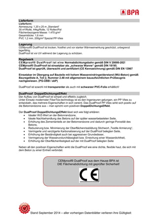 Lieferform 
Lieferform: 
Abmessung: 1,20 x 25 m „Standard“ 
30 m²/Rolle, 44kg/Rolle, 12 Rollen/Pal 
Flächenbezogene Masse: 1.470 g/m² 
Gesamtdicke: 1,6 mm 
PVC 1,2 mm, 200g/m² Spezial PP-Vlies 
Lagerung 
CEMproof® DualProof ist trocken, frostfrei und vor starker Wärmeeinwirkung geschützt, unbegrenzt 
lagerfähig. 
DualProof ist vor UV während der Lagerung zu schützen. 
Regelwerk 
CEMproof® DualProof ist eine Normabdichtungsbahn gemäß DIN V 20000-202! 
CEMproof® DualProof ist einsetzbar als „schwarze Wanne“ gemäß DIN 18195. 
DualProof ist geprüft, überwacht und zertifiziert (CE Kennzeichnung) gemäß DIN EN 13967 
Einsetzbar im Übergang auf Bauteile mit hohem Wassereindringwiderstand (WU-Beton) gemäß 
Bauregelliste A, Teil 2, Nummer 2.48 mit allgemeinem bauaufsichtlichen Prüfzeugnis 
nachgewiesen. (PG-ÜBB / abP) 
DualProof ist sowohl mit transparenter als auch mit schwarzer PVC-Folie erhältlich! 
DualProof DoppelDichtungsEffekt 
Der Aufbau von DualProof ist simpel und effektiv zugleich. 
Unter Einsatz modernster FiberTex-technology ist es den Ingenieuren gelungen, ein PP Vlies zu 
entwickeln, das mehrere Eigenschaften in sich vereint. Das DualProof PP Vlies wirkt sich positiv auf 
die Betonrandzone aus – man spricht vom positiven DoppelDichtungsEffekt. 
Der DualProof DoppelDichtungsEffekt lässt sich wie folgt erklären: 
 Idealer W/Z-Wert an der Betonrandzone, 
 Ideale Nachbehandlung des Betons auf der später wasserbelasteten Seite, 
 Erhöhung des Zementanteils an der Betonrandzone und dadurch geringe Porosität des 
Betons, 
 Reduzierung bzw. Minimierung der Oberflächenrissbildung Stichwort „Textile Armierung“, 
 Verringerte und verzögerte Karbonatisierung auf der DualProof belegten Seite, 
 Erhöhung der Beständigkeit auch bei aggressiven Grundwässer, 
 Verringerung der Wasserundurchlässigkeit bzw. Erreichung einer Wasserdichtheit, 
 Erhöhung der Oberflächenfestigkeit auf der mit DualProof belegten Seite 
Neben all den positiven Eigenschaften wirkt die DualProof wie eine dichte, flexible haut, die sich mit 
dem Beton zu einer Einheit verbindet. 
CEMproof® DualProof aus dem Hause BPA ist 
DIE Flächenabdichtung mit geprüfter Sicherheit! 
Stand September 2014 – aller vorherigen Datenblätter verlieren ihre Gültigkeit 
 