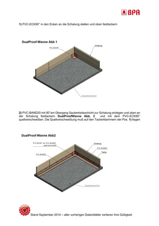 1) PVC-ECK90° in den Ecken an die Schalung stellen und oben festtackern 
2) PVC-BAND20 mit 90°am Übergang Sauberkeitsschicht zur Schalung einlegen und oben an 
der Schalung festtackern DualProofWanne Abb. 2 und mit dem PVC-ECK90° 
quellverschweißen. Die Quellverschweißung muß auf den Tackerklammern der Pos. 1) liegen 
Stand September 2014 – aller vorherigen Datenblätter verlieren ihre Gültigkeit 
 