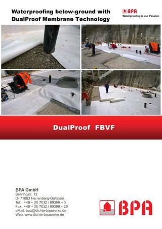 Waterproofing below-ground with
DualProof Membrane Technology
DualProof FBVF
BPA GmbH
Behringstr. 12
D- 71083 Herrenberg-Gültstein
Tel: +49 – (0) 7032 / 89399 – 0
Fax: +49 – (0) 7032 / 89399 – 29
eMail: bpa@dichte-bauwerke.de
Web: www.dichte-bauwerke.de
 
Waterproofing is our Passion
 