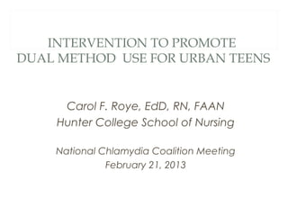 INTERVENTION TO PROMOTE
DUAL METHOD USE FOR URBAN TEENS


     Carol F. Roye, EdD, RN, FAAN
    Hunter College School of Nursing

    National Chlamydia Coalition Meeting
              February 21, 2013
 