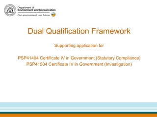 Dual Qualification Framework
                 Supporting application for

PSP41404 Certificate IV in Government (Statutory Compliance)
   PSP41504 Certificate IV in Government (Investigation)
 
