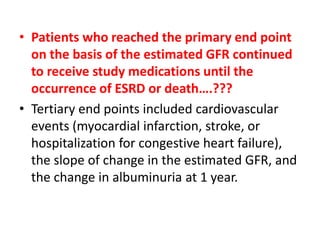 • Patients who reached the primary end point
on the basis of the estimated GFR continued
to receive study medications until the
occurrence of ESRD or death….???
• Tertiary end points included cardiovascular
events (myocardial infarction, stroke, or
hospitalization for congestive heart failure),
the slope of change in the estimated GFR, and
the change in albuminuria at 1 year.

 