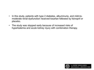 Study Overview
• In this study, patients with type 2 diabetes, albuminuria, and mild-tomoderate renal dysfunction received losartan followed by lisinopril or
placebo.
• The study was stopped early because of increased risks of
hyperkalemia and acute kidney injury with combination therapy.

 