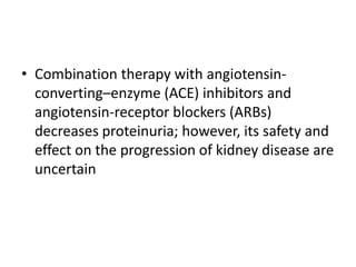 • Combination therapy with angiotensinconverting–enzyme (ACE) inhibitors and
angiotensin-receptor blockers (ARBs)
decreases proteinuria; however, its safety and
effect on the progression of kidney disease are
uncertain

 