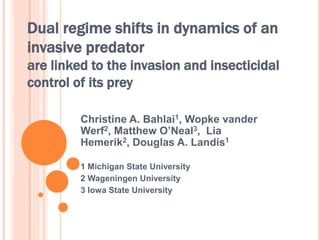 Dual regime shifts in dynamics of an 
invasive predator 
are linked to the invasion and insecticidal 
control of its prey 
Christine A. Bahlai1, Wopke vander 
Werf2, Matthew O’Neal3, Lia 
Hemerik2, Douglas A. Landis1 
1 Michigan State University 
2 Wageningen University 
3 Iowa State University 
 