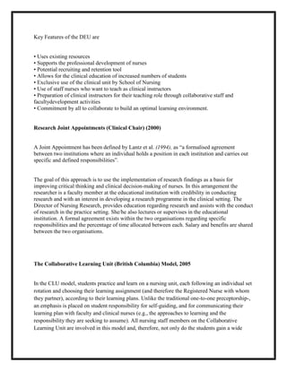 Key Features of the DEU are


• Uses existing resources
• Supports the professional development of nurses
• Potential recruiting and retention tool
• Allows for the clinical education of increased numbers of students
• Exclusive use of the clinical unit by School of Nursing
• Use of staff nurses who want to teach as clinical instructors
• Preparation of clinical instructors for their teaching role through collaborative staff and
facultydevelopment activities
• Commitment by all to collaborate to build an optimal learning environment.


Research Joint Appointments (Clinical Chair) (2000)


A Joint Appointment has been defined by Lantz et al. (1994), as “a formalised agreement
between two institutions where an individual holds a position in each institution and carries out
specific and defined responsibilities”.


The goal of this approach is to use the implementation of research findings as a basis for
improving critical thinking and clinical decision-making of nurses. In this arrangement the
researcher is a faculty member at the educational institution with credibility in conducting
research and with an interest in developing a research programme in the clinical setting. The
Director of Nursing Research, provides education regarding research and assists with the conduct
of research in the practice setting. She/he also lectures or supervises in the educational
institution. A formal agreement exists within the two organisations regarding specific
responsibilities and the percentage of time allocated between each. Salary and benefits are shared
between the two organisations.




The Collaborative Learning Unit (British Columbia) Model, 2005


In the CLU model, students practice and learn on a nursing unit, each following an individual set
rotation and choosing their learning assignment (and therefore the Registered Nurse with whom
they partner), according to their learning plans. Unlike the traditional one-to-one preceptorship-,
an emphasis is placed on student responsibility for self-guiding, and for communicating their
learning plan with faculty and clinical nurses (e.g., the approaches to learning and the
responsibility they are seeking to assume). All nursing staff members on the Collaborative
Learning Unit are involved in this model and, therefore, not only do the students gain a wide
 
