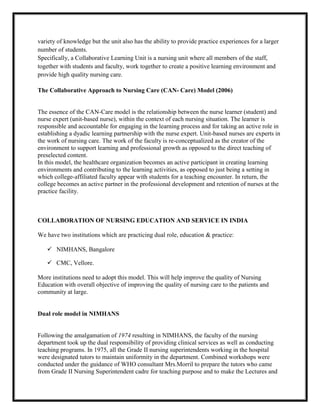 variety of knowledge but the unit also has the ability to provide practice experiences for a larger
number of students.
Specifically, a Collaborative Learning Unit is a nursing unit where all members of the staff,
together with students and faculty, work together to create a positive learning environment and
provide high quality nursing care.

The Collaborative Approach to Nursing Care (CAN- Care) Model (2006)


The essence of the CAN-Care model is the relationship between the nurse learner (student) and
nurse expert (unit-based nurse), within the context of each nursing situation. The learner is
responsible and accountable for engaging in the learning process and for taking an active role in
establishing a dyadic learning partnership with the nurse expert. Unit-based nurses are experts in
the work of nursing care. The work of the faculty is re-conceptualized as the creator of the
environment to support learning and professional growth as opposed to the direct teaching of
preselected content.
In this model, the healthcare organization becomes an active participant in creating learning
environments and contributing to the learning activities, as opposed to just being a setting in
which college-affiliated faculty appear with students for a teaching encounter. In return, the
college becomes an active partner in the professional development and retention of nurses at the
practice facility.



COLLABORATION OF NURSING EDUCATION AND SERVICE IN INDIA

We have two institutions which are practicing dual role, education & practice:

    NIMHANS, Bangalore

    CMC, Vellore.

More institutions need to adopt this model. This will help improve the quality of Nursing
Education with overall objective of improving the quality of nursing care to the patients and
community at large.


Dual role model in NIMHANS


Following the amalgamation of 1974 resulting in NIMHANS, the faculty of the nursing
department took up the dual responsibility of providing clinical services as well as conducting
teaching programs. In 1975, all the Grade II nursing superintendents working in the hospital
were designated tutors to maintain uniformity in the department. Combined workshops were
conducted under the guidance of WHO consultant Mrs.Morril to prepare the tutors who came
from Grade II Nursing Superintendent cadre for teaching purpose and to make the Lectures and
 