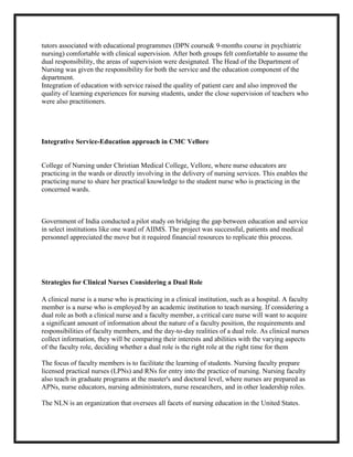 tutors associated with educational programmes (DPN course& 9-months course in psychiatric
nursing) comfortable with clinical supervision. After both groups felt comfortable to assume the
dual responsibility, the areas of supervision were designated. The Head of the Department of
Nursing was given the responsibility for both the service and the education component of the
department.
Integration of education with service raised the quality of patient care and also improved the
quality of learning experiences for nursing students, under the close supervision of teachers who
were also practitioners.




Integrative Service-Education approach in CMC Vellore


College of Nursing under Christian Medical College, Vellore, where nurse educators are
practicing in the wards or directly involving in the delivery of nursing services. This enables the
practicing nurse to share her practical knowledge to the student nurse who is practicing in the
concerned wards.



Government of India conducted a pilot study on bridging the gap between education and service
in select institutions like one ward of AIIMS. The project was successful, patients and medical
personnel appreciated the move but it required financial resources to replicate this process.




Strategies for Clinical Nurses Considering a Dual Role

A clinical nurse is a nurse who is practicing in a clinical institution, such as a hospital. A faculty
member is a nurse who is employed by an academic institution to teach nursing. If considering a
dual role as both a clinical nurse and a faculty member, a critical care nurse will want to acquire
a significant amount of information about the nature of a faculty position, the requirements and
responsibilities of faculty members, and the day-to-day realities of a dual role. As clinical nurses
collect information, they will be comparing their interests and abilities with the varying aspects
of the faculty role, deciding whether a dual role is the right role at the right time for them

The focus of faculty members is to facilitate the learning of students. Nursing faculty prepare
licensed practical nurses (LPNs) and RNs for entry into the practice of nursing. Nursing faculty
also teach in graduate programs at the master's and doctoral level, where nurses are prepared as
APNs, nurse educators, nursing administrators, nurse researchers, and in other leadership roles.

The NLN is an organization that oversees all facets of nursing education in the United States.
 