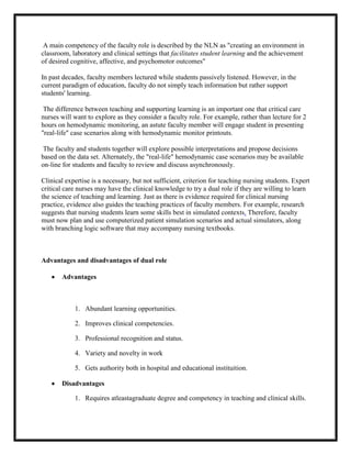 A main competency of the faculty role is described by the NLN as "creating an environment in
classroom, laboratory and clinical settings that facilitates student learning and the achievement
of desired cognitive, affective, and psychomotor outcomes"

In past decades, faculty members lectured while students passively listened. However, in the
current paradigm of education, faculty do not simply teach information but rather support
students' learning.

 The difference between teaching and supporting learning is an important one that critical care
nurses will want to explore as they consider a faculty role. For example, rather than lecture for 2
hours on hemodynamic monitoring, an astute faculty member will engage student in presenting
"real-life" case scenarios along with hemodynamic monitor printouts.

 The faculty and students together will explore possible interpretations and propose decisions
based on the data set. Alternately, the "real-life" hemodynamic case scenarios may be available
on-line for students and faculty to review and discuss asynchronously.

Clinical expertise is a necessary, but not sufficient, criterion for teaching nursing students. Expert
critical care nurses may have the clinical knowledge to try a dual role if they are willing to learn
the science of teaching and learning. Just as there is evidence required for clinical nursing
practice, evidence also guides the teaching practices of faculty members. For example, research
suggests that nursing students learn some skills best in simulated contexts. Therefore, faculty
must now plan and use computerized patient simulation scenarios and actual simulators, along
with branching logic software that may accompany nursing textbooks.



Advantages and disadvantages of dual role

       Advantages



            1. Abundant learning opportunities.

            2. Improves clinical competencies.

            3. Professional recognition and status.

            4. Variety and novelty in work

            5. Gets authority both in hospital and educational instituition.

       Disadvantages

            1. Requires atleastagraduate degree and competency in teaching and clinical skills.
 