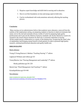 2. Requires expert knowledge and skills both in nursing and in education.

             3. Have to set firm boundaries on time and energy spent in both roles.

             4. Can be overburdened with work;sometimes adversely affecting the teaching
                process.



Conclusion

 Many nursing service administrators believe that academic nurse educators, removed from the
realities of the employment setting, are preparing students to function in ideal environments that
rarely exist in the real and extremely diverse worlds of work.For preparing high quality
professionals and to prevent the dilution of practice standards ,the faculty themselves need to be
oriented to the actual clinical situations.So dual role is extremely important in nursing.
All the models pursue collaboration as a means of developing trust, recognizing the equal value
of stakeholders and bringing mutual benefit to both partners in order to promote high quality
research, continued professional education and quality health care.

BIBLIOGRAPHY

Book reference

Young E.Young,Paterson L Barbara “Teaching Nursing” 1st edition

Lippincott Williams and wilkins.pp 523

TomeyMarrine Ann “Nursing Management and Leadership” 5th edition

      Mosby publishers.pp 201-220

Barrett Jean “Ward Management And Teaching”1st edition

Konarkpublishers.pp 434-440

Net reference

www.nursesource.org/nurse_educator.html
www.americannursetoday.com/article.aspx?id=7832&fid=7770
 