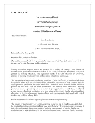 INTRODUCTION

                                  "sarvebhavantusukhinah,

                                   sarveshantuniramayah,

                                 sarvebhandranipashyanthu

                             maakaschiddukhabhagabhavet."
This literally means:

                                        (Let all be happy,

                                   Let all be free from diseases,

                                 Let all see the auspicious things,

Let nobody suffer from grief.)

Applying this to our profession

The budding nurses should be so prepared that they make clients free of diseases,remove their
sorrows and provide happiness and hope to them.


Nursing education prepares nurses to practice in a variety of settings. The impact of
modernization, globalization and liberalization on the society has brought tremendous changes in
general and nursing education. The significant trends in modern education are creativity,
changes in teaching - learning process and advanced educational technology.

The current trends in nursing education are numerous. The scientific and technological advances
in medicine along with social changes have resulted in emergence of new diseases and the
development of specialities and super specialities. Advanced nurse practice enables nurses to
practice in new roles such as nurse practitioners and clinical nurse specialists. Nursing
profession ensures a promising career in India with job opportunities abroad. Large number of
private nursing educational institutions have been set up, which require faculty with postgraduate
education. In developed countries, great emphasis is given on preparing individuals with critical
thinking and problem solving skills.

Faculty need to be role models especially in the aspect of caring in nursing.

The concept of faculty supervisor position(dual role) in nursing has evolved sincea decade.But
the practice has not been implemented in a wide range.Only very few institutions are practicing it
today.The main reason for the emergence of dual role is the shortage of nursing faculty and
clinical nurses.Its been widely seen in the Indian setting that highly competent faculty members
 