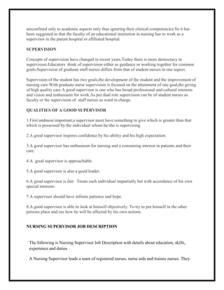 areconfined only to academic aspects only thus ignoring their clinical competencies.So it has
been suggested in that the faculty of an educational institution in nursing has to work as a
supervisor in the parent hospital or affiliated hospital.

SUPERVISION

Concepts of supervision have changed in recent years.Today there is more democracy in
supervision.Educators think of supervision either as guidance or working together for common
goals.Supervision of graduate staff nurses differs from that of student nurses in one aspect.

Supervision of the student has two goals,the development of the student and the improvement of
nursing care.With graduate nurse supervision is focused on the attainment of one goal,the giving
of high quality care.A good supervisor is one who has broad professional and cultural interests
and vision and enthusiasm for work.As per dual role supervision can be of student nurses as
faculty or the supervision of staff nurses as ward in charge.

QUALITIES OF A GOOD SUPERVISOR

1.First andmost important,a supervisor must have something to give which is greater than that
which is possessed by the individual whom he/she is supervising.

2.A good supervisor inspires confidence by his ability and his high expectation.

3.A good supervisor has enthusiasm for nursing and a consuming interest in patients and their
care.

4.A good supervisor is approachable.

5.A good supervisor is also a good leader.

6.A good supervisor is fair: Treats each individual impartially but with accordance of his own
special interests.

7.A supervisor should have infinite patience and hope.

8.A good supervisor is able to look at himself objectively: To try to put himself in the other
persons place and see how he will be affected by his own actions.


NURSING SUPERVISOR JOB DESCRIPTION


 The following is Nursing Supervisor Job Description with details about education, skills,
 experience and duties.

 A Nursing Supervisor leads a team of registered nurses, nurse aids and trainee nurses. They
 