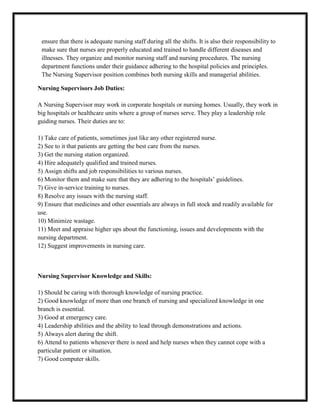 ensure that there is adequate nursing staff during all the shifts. It is also their responsibility to
 make sure that nurses are properly educated and trained to handle different diseases and
 illnesses. They organize and monitor nursing staff and nursing procedures. The nursing
 department functions under their guidance adhering to the hospital policies and principles.
 The Nursing Supervisor position combines both nursing skills and managerial abilities.

Nursing Supervisors Job Duties:

A Nursing Supervisor may work in corporate hospitals or nursing homes. Usually, they work in
big hospitals or healthcare units where a group of nurses serve. They play a leadership role
guiding nurses. Their duties are to:

1) Take care of patients, sometimes just like any other registered nurse.
2) See to it that patients are getting the best care from the nurses.
3) Get the nursing station organized.
4) Hire adequately qualified and trained nurses.
5) Assign shifts and job responsibilities to various nurses.
6) Monitor them and make sure that they are adhering to the hospitals’ guidelines.
7) Give in-service training to nurses.
8) Resolve any issues with the nursing staff.
9) Ensure that medicines and other essentials are always in full stock and readily available for
use.
10) Minimize wastage.
11) Meet and appraise higher ups about the functioning, issues and developments with the
nursing department.
12) Suggest improvements in nursing care.



Nursing Supervisor Knowledge and Skills:

1) Should be caring with thorough knowledge of nursing practice.
2) Good knowledge of more than one branch of nursing and specialized knowledge in one
branch is essential.
3) Good at emergency care.
4) Leadership abilities and the ability to lead through demonstrations and actions.
5) Always alert during the shift.
6) Attend to patients whenever there is need and help nurses when they cannot cope with a
particular patient or situation.
7) Good computer skills.
 