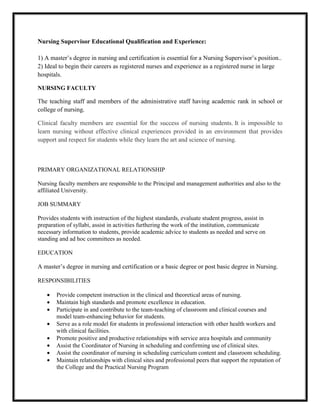 Nursing Supervisor Educational Qualification and Experience:

1) A master’s degree in nursing and certification is essential for a Nursing Supervisor’s position..
2) Ideal to begin their careers as registered nurses and experience as a registered nurse in large
hospitals.

NURSING FACULTY

The teaching staff and members of the administrative staff having academic rank in school or
college of nursing.

Clinical faculty members are essential for the success of nursing students. It is impossible to
learn nursing without effective clinical experiences provided in an environment that provides
support and respect for students while they learn the art and science of nursing.



PRIMARY ORGANIZATIONAL RELATIONSHIP

Nursing faculty members are responsible to the Principal and management authorities and also to the
affiliated University.

JOB SUMMARY

Provides students with instruction of the highest standards, evaluate student progress, assist in
preparation of syllabi, assist in activities furthering the work of the institution, communicate
necessary information to students, provide academic advice to students as needed and serve on
standing and ad hoc committees as needed.

EDUCATION

A master’s degree in nursing and certification or a basic degree or post basic degree in Nursing.

RESPONSIBILITIES

        Provide competent instruction in the clinical and theoretical areas of nursing.
        Maintain high standards and promote excellence in education.
        Participate in and contribute to the team-teaching of classroom and clinical courses and
        model team-enhancing behavior for students.
        Serve as a role model for students in professional interaction with other health workers and
        with clinical facilities.
        Promote positive and productive relationships with service area hospitals and community
        Assist the Coordinator of Nursing in scheduling and confirming use of clinical sites.
        Assist the coordinator of nursing in scheduling curriculum content and classroom scheduling.
        Maintain relationships with clinical sites and professional peers that support the reputation of
        the College and the Practical Nursing Program
 