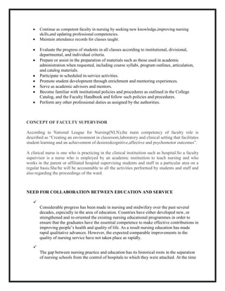 Continue as competent faculty in nursing by seeking new knowledge,improving nursing
       skills,and updating professional competencies.
       Maintain attendance records for classes taught.

       Evaluate the progress of students in all classes according to institutional, divisional,
       departmental, and individual criteria.
       Prepare or assist in the preparation of materials such as those used in academic
       administration when requested, including course syllabi, program outlines, articulation,
       and catalog materials.
       Participate in scheduled in-service activities.
       Promote student development through enrichment and mentoring experiences.
       Serve as academic advisors and mentors.
       Become familiar with institutional policies and procedures as outlined in the College
       Catalog, and the Faculty Handbook and follow such policies and procedures.
       Perform any other professional duties as assigned by the authorities.



CONCEPT OF FACULTY SUPERVISOR

According to National League for Nursing(NLN),the main competency of faculty role is
described as “Creating an environment in classroom,laboratory and clinical setting that facilitates
student learning and an achievement of desieredcognitive,affective and psychomotor outcomes”.

A clinical nurse is one who is practicing in the clinical instituition such as hospital.So a faculty
supervisor is a nurse who is employed by an academic instituition to teach nursing and who
works in the parent or affiliated hospital supervising students and staff in a particular area on a
regular basis.She/he will be accountable to all the activities performed by students and staff and
also regarding the proceedings of the ward.



NEED FOR COLLABORATION BETWEEN EDUCATION AND SERVICE

   
       Considerable progress has been made in nursing and midwifery over the past several
       decades, especially in the area of education. Countries have either developed new, or
       strengthened and re-oriented the existing nursing educational programmes in order to
       ensure that the graduates have the essential competence to make effective contributions in
       improving people’s health and quality of life. As a result nursing education has made
       rapid qualitative advances. However, the expected comparable improvements in the
       quality of nursing service have not taken place as rapidly.

   
       The gap between nursing practice and education has its historical roots in the separation
       of nursing schools from the control of hospitals to which they were attached. At the time
 