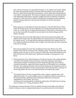 when schools of nursing were operated by hospitals, it was students who largely staffed
        the wards and learned the practice of nursing under the guidance of the nursing staff.
        However, under the then prevailing circumstances, service needs often took precedence
        over student’s learning needs. The creation of separate institutions for nursing education
        with independent administrative structures, budget and staff was therefore considered
        necessary in order to provide an effective educational environment towards enhancing
        students learning experiences and laying the foundation for further educational
        development.

   
        While separation was beneficial in advancing education, it has also had adverse effects.
        Under the divided system, the nurse educators are no longer the practicing nurses in the
        wards. As a result, they are no longer directlyinvolved in the delivery of nursing services
        nor are they responsible for quality of care provided in the clinical settings used for
        student’s learning.

    The practicing nurses have little opportunity to share their practical knowledge with
     students and no longer share the responsibility for ensuring relevance of the training that
     the students receive. As the gap between education and practice has widened, there are
     now significant differences between what is taught in the classroom and what is practiced
     in the service settings.

   
        Most nursing leaders also assert that something has been lost with the move from
        hospital- based schools of nursing to the collegiate setting. The familiar observation that
        graduate nurses can theorize but not catheterize reflects the concern that graduate nurses
        often lack practical skills despite their significant knowledge of nursing process and
        theory.

     Nursing educators know that development of technical expertise in the modern hospital
      is possible only through on-the-job exposure to the latest equipment and medical
      interventions.Colleges of nursing have tried to bridge this gap using state-of-the-art
      simulation laboratories, supervised clinical experiences in the hospital, and internships.
      However, the competing demands of the classroom and the job site frequently result in a
      less than optimal allocation of time to learn technical skills and frustration on the part of
      the nursing student who tries to be both technically and academically expert.

    
        The hospital industry has also recognized the need to support a graduate nurse with
        additional training. As a result, graduate nurses are required to attend an orientation to
        the hospital and have additional supervised practice before they can function
        independently in the hospital. The cost of
        orienting a new nursing graduate is significant, particularly with high levels of nursing
        turnover (Reiter, Li.n. Young, &Adamson, 2007).

The challenge to nursing education is how to combine theoretical knowledge with sufficient
technical training to assure a competent performance by a professional nurse in the hospital
 