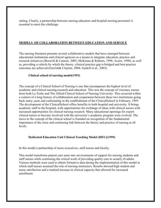 setting. Clearly, a partnership between nursing educators and hospital nursing personnel is
essential to meet this challenge.




MODELS OF COLLABORATION BETWEEN EDUCATION AND SERVICE


The nursing literature presents several collaborative models that have emerged between
educational institutions and clinical agencies as a means to integrate education, practice and
research initiatives (Boswell & Cannon, 2005; McKenna & Roberts, 1998; Acorn, 1990), as well
as, providing a vehicle by which the theory -clinical practice gap is bridged and best practice
outcomes are achieved (Gerrish& Clayton, 2004; Gaskill et al., 2003).

       Clinical school of nursing model(1995)


The concept of a Clinical School of Nursing is one that encompasses the highest level of
academic and clinical nursing,research and education. This was the concept of visionary nurses
from both La Trobe and The Alfred Clinical School of Nursing University. This occurred within
a context of a long history of collaboration and cooperation between these two institutions going
back many years and culminating in the establishment of the ClinicalSchool in February, 1995.
The development of the ClinicalSchool offers benefits to both hospital and university. It brings
academic staff to the hospital, with opportunities for exchange of ideas with clinical nurses with
increased opportunities for clinical nursing research. Many educational openings for expert
clinical nurses to become involved with the university’s academic program were evolved. The
move to the concept of the clinical school is founded on recognition of the fundamental
importance of the close and continuing link between the theory and practice of nursing at all
levels.


       Dedicated Education Unit Clinical Teaching Model (DEU)(1999)


In this model a partnership of nurse executives, staff nurses and faculty.

This model transforms patient care units into environments of support for nursing students and
staff nurses while continuing the critical work of providing quality care to acutely ill adults.
Various methods were used to obtain formative data during the implementation of this model in
which staff nurses assumed the role of nursing instructors. Results showed high student and
nurse satisfaction and a marked increase in clinical capacity that allowed for increased
enrollment.
 