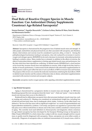 International Journal of
Molecular Sciences
Review
Dual Role of Reactive Oxygen Species in Muscle
Function: Can Antioxidant Dietary Supplements
Counteract Age-Related Sarcopenia?
Simona Damiano †, Espedita Muscariello †, Giuliana La Rosa, Martina Di Maro, Paolo Mondola
and Mariarosaria Santillo *
Dipartimento di Medicina Clinica e Chirurgia, Università di Napoli “Federico II”, Via S. Pansini, 5,
80131 Naples, Italy
* Correspondence: marsanti@unina.it; Tel.: +39-0817463233
† These authors contributed equally.
Received: 3 July 2019; Accepted: 1 August 2019; Published: 5 August 2019


Abstract: Sarcopenia is characterized by the progressive loss of skeletal muscle mass and strength. In
older people, malnutrition and physical inactivity are often associated with sarcopenia, and, therefore,
dietary interventions and exercise must be considered to prevent, delay, or treat it. Among the
pathophysiological mechanisms leading to sarcopenia, a key role is played by an increase in reactive
oxygen and nitrogen species (ROS/RNS) levels and a decrease in enzymatic antioxidant protection
leading to oxidative stress. Many studies have evaluated, in addition to the effects of exercise, the
effects of antioxidant dietary supplements in limiting age-related muscle mass and performance, but
the data which have been reported are conflicting. In skeletal muscle, ROS/RNS have a dual function:
at low levels they increase muscle force and adaptation to exercise, while at high levels they lead to a
decline of muscle performance. Controversial results obtained with antioxidant supplementation in
older persons could in part reflect the lack of univocal effects of ROS on muscle mass and function.
The purpose of this review is to examine the molecular mechanisms underlying the dual effects of ROS
in skeletal muscle function and the analysis of literature data on dietary antioxidant supplementation
associated with exercise in normal and sarcopenic subjects.
Keywords: sarcopenia; reactive oxygen species; redox signaling; antioxidant supplementation; exercise
1. Age-Related Sarcopenia
Aging is characterized by a progressive decline in muscle mass and strength. In 1988 Irwin
Rosenberg proposed the term sarcopenia (from the Greek “sarx” = flesh and “penia” = loss) to describe
muscle size decrease that occurs in the elderly [1].
Roubenoff tried to differentiate sarcopenia from other processes leading to muscle mass loss, such
as wasting and cachexia [2]. Wasting was considered an unintentional weight loss, including loss
of both fat and lean body mass, due to inadequate caloric intake. Cachexia, on the other hand, was
defined as “the loss of fat free mass with no significant weight loss“ as a result of hypermetabolism and
hypercatabolism mediated by cytokines. Conversely, sarcopenia was regarded as a process that could
take place even without malnutrition or disease and in this sense could be considered a natural process
in aging. The currently most used definition in clinical practice and diagnostic criteria consensus
for age-related sarcopenia has been developed by the European Working Group on Sarcopenia in
Older People (EWGSOP) [3], which claims that a subject with low muscle strength and low muscle
mass or quality must be diagnosed with sarcopenia. Hence, sarcopenia can occur either acutely or
chronically. Diagnosis of sarcopenia relies on combined measurement of (1) muscle mass, which is
Int. J. Mol. Sci. 2019, 20, 3815; doi:10.3390/ijms20153815 www.mdpi.com/journal/ijms
 